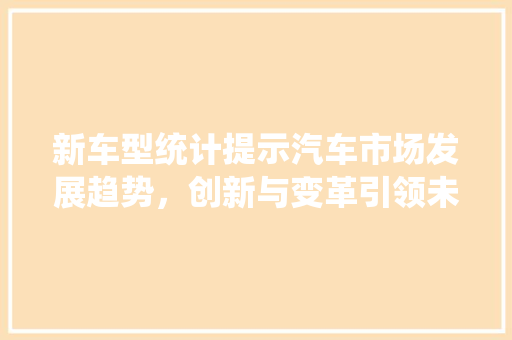 新车型统计提示汽车市场发展趋势，创新与变革引领未来