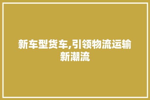 新车型货车,引领物流运输新潮流