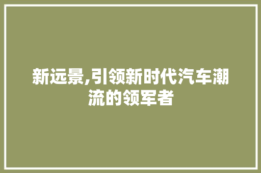 新远景,引领新时代汽车潮流的领军者