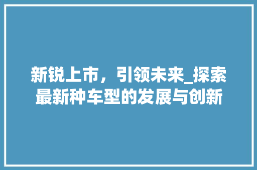 新锐上市，引领未来_探索最新种车型的发展与创新