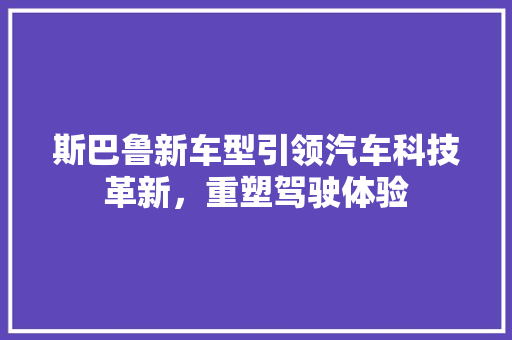 斯巴鲁新车型引领汽车科技革新，重塑驾驶体验