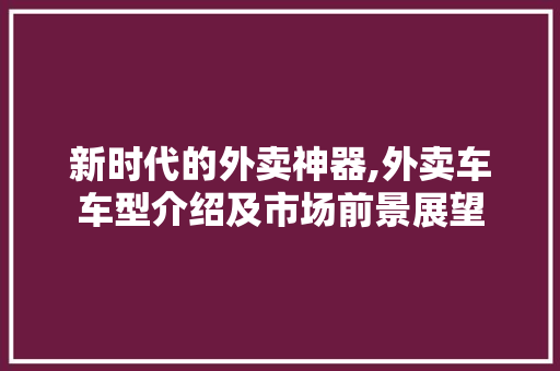 新时代的外卖神器,外卖车车型介绍及市场前景展望