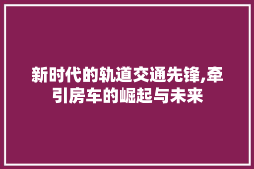 新时代的轨道交通先锋,牵引房车的崛起与未来