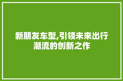 新朋友车型,引领未来出行潮流的创新之作
