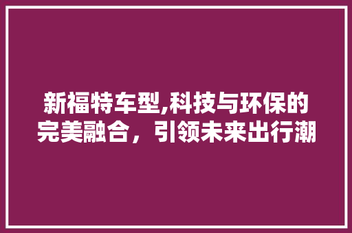 新福特车型,科技与环保的完美融合，引领未来出行潮流