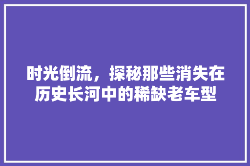 时光倒流，探秘那些消失在历史长河中的稀缺老车型
