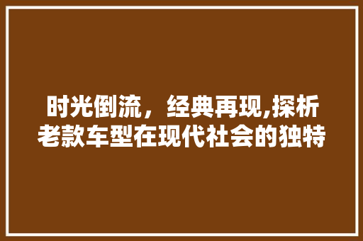 时光倒流，经典再现,探析老款车型在现代社会的独特魅力