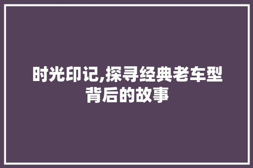 时光印记,探寻经典老车型背后的故事
