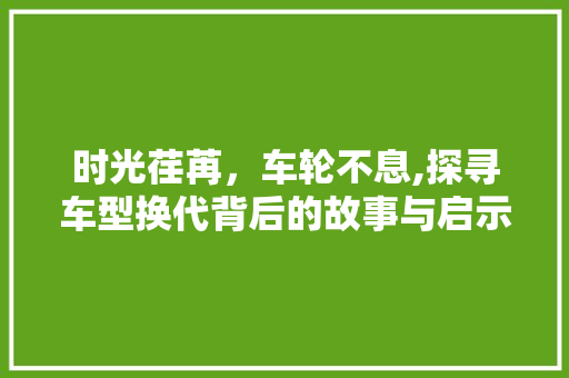 时光荏苒，车轮不息,探寻车型换代背后的故事与启示