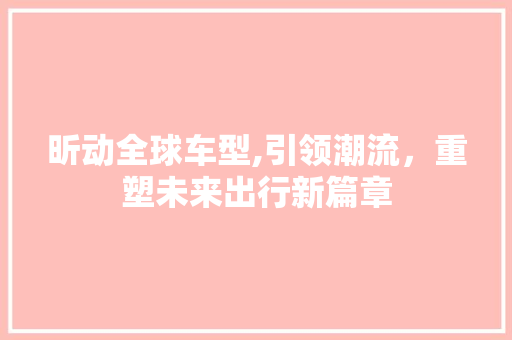 昕动全球车型,引领潮流，重塑未来出行新篇章