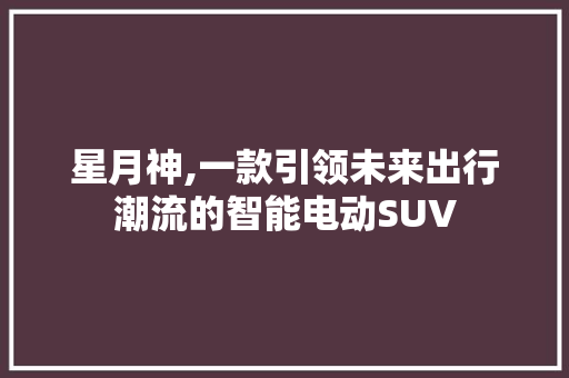 星月神,一款引领未来出行潮流的智能电动SUV