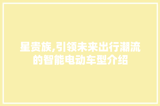 星贵族,引领未来出行潮流的智能电动车型介绍