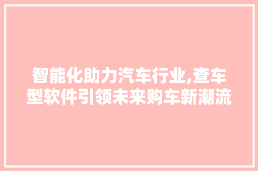 智能化助力汽车行业,查车型软件引领未来购车新潮流