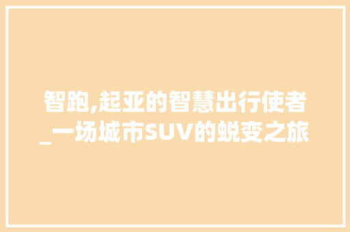 智跑,起亚的智慧出行使者_一场城市SUV的蜕变之旅