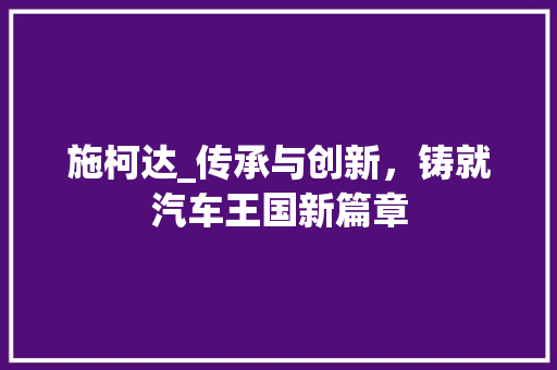 施柯达_传承与创新，铸就汽车王国新篇章
