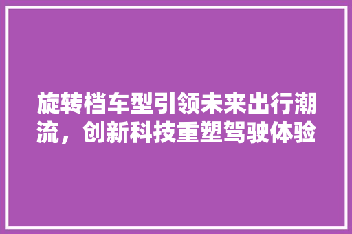 旋转档车型引领未来出行潮流，创新科技重塑驾驶体验