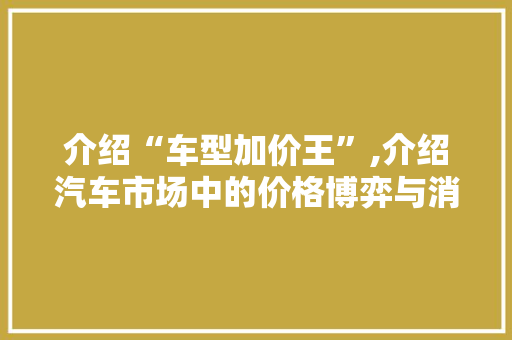 介绍“车型加价王”,介绍汽车市场中的价格博弈与消费者心理