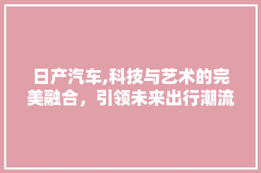 日产汽车,科技与艺术的完美融合，引领未来出行潮流