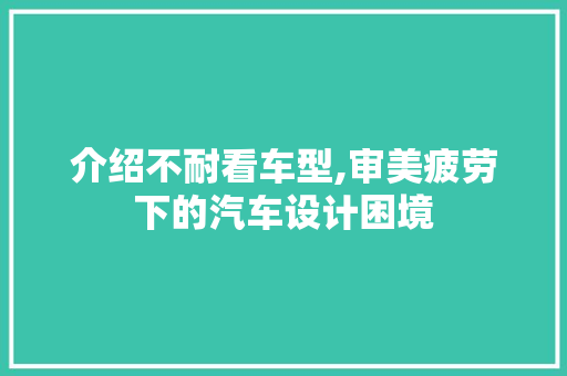 介绍不耐看车型,审美疲劳下的汽车设计困境