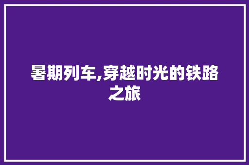 暑期列车,穿越时光的铁路之旅