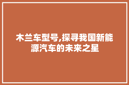 木兰车型号,探寻我国新能源汽车的未来之星