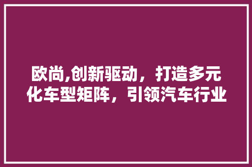 欧尚,创新驱动，打造多元化车型矩阵，引领汽车行业发展新潮流