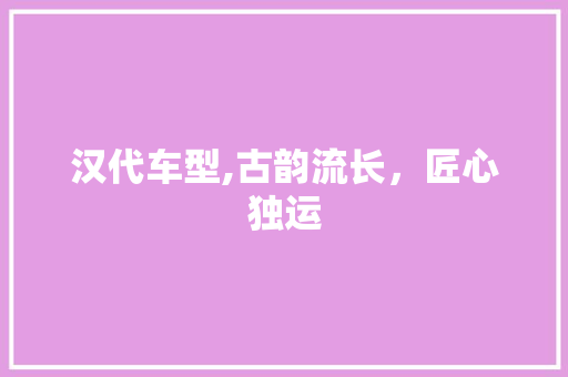 汉代车型,古韵流长，匠心独运