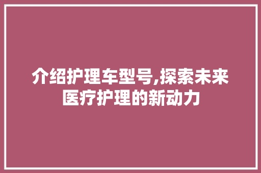 介绍护理车型号,探索未来医疗护理的新动力