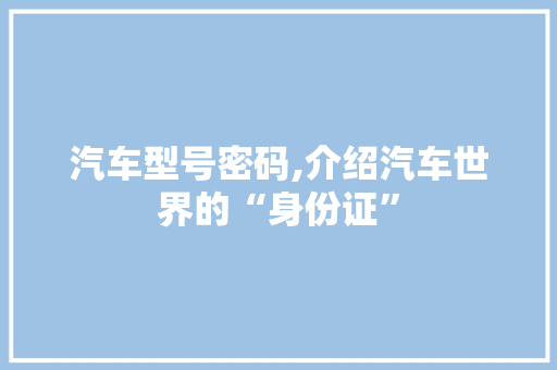 汽车型号密码,介绍汽车世界的“身份证”