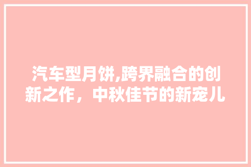 汽车型月饼,跨界融合的创新之作，中秋佳节的新宠儿