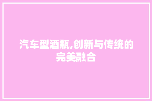 汽车型酒瓶,创新与传统的完美融合
