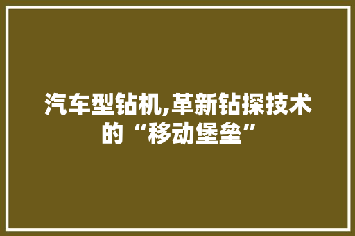 汽车型钻机,革新钻探技术的“移动堡垒”
