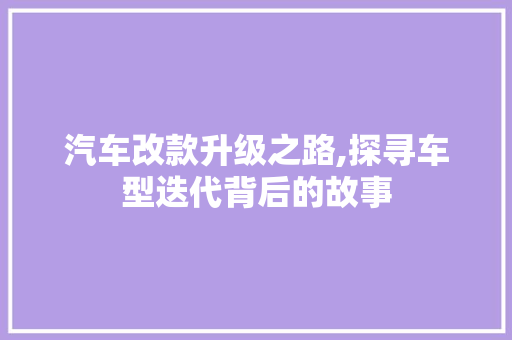 汽车改款升级之路,探寻车型迭代背后的故事