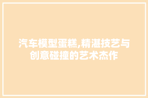 汽车模型蛋糕,精湛技艺与创意碰撞的艺术杰作