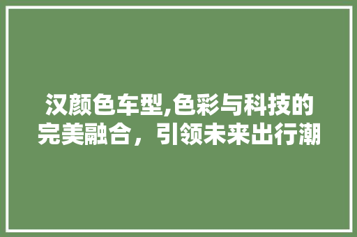 汉颜色车型,色彩与科技的完美融合，引领未来出行潮流