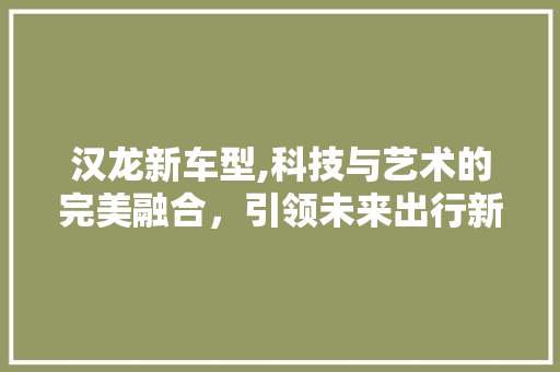 汉龙新车型,科技与艺术的完美融合，引领未来出行新潮流