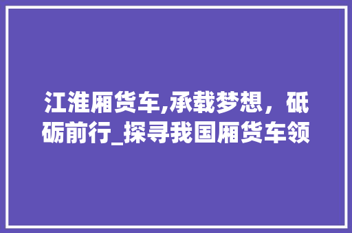江淮厢货车,承载梦想，砥砺前行_探寻我国厢货车领域的领军者