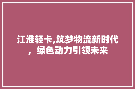 江淮轻卡,筑梦物流新时代，绿色动力引领未来