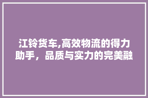 江铃货车,高效物流的得力助手，品质与实力的完美融合
