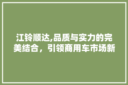 江铃顺达,品质与实力的完美结合，引领商用车市场新潮流