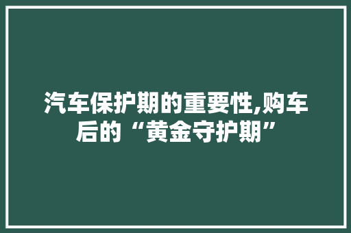 汽车保护期的重要性,购车后的“黄金守护期”