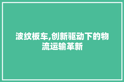 波纹板车,创新驱动下的物流运输革新