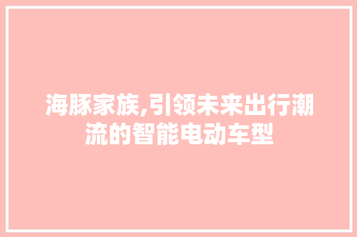 海豚家族,引领未来出行潮流的智能电动车型