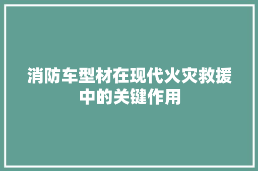 消防车型材在现代火灾救援中的关键作用 新款车型