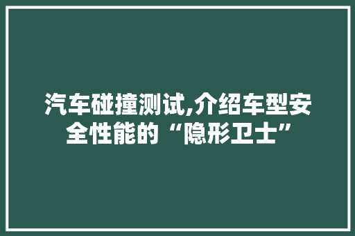 汽车碰撞测试,介绍车型安全性能的“隐形卫士”