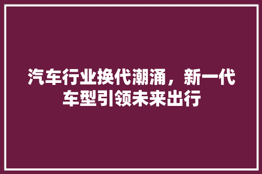 汽车行业换代潮涌，新一代车型引领未来出行