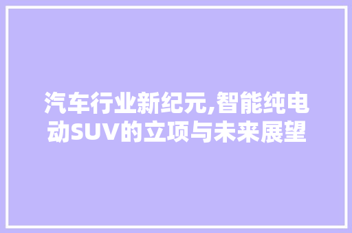 汽车行业新纪元,智能纯电动SUV的立项与未来展望