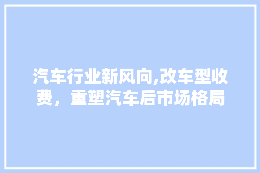 汽车行业新风向,改车型收费，重塑汽车后市场格局