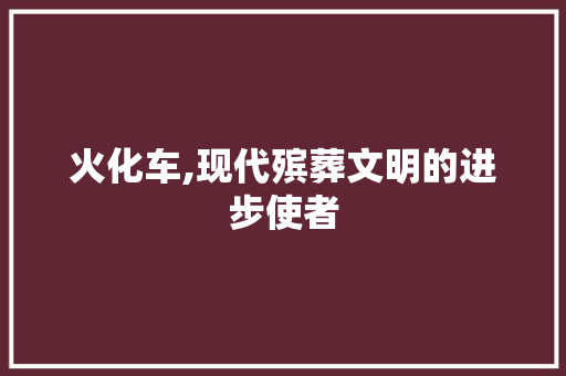 火化车,现代殡葬文明的进步使者