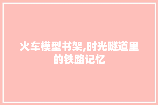 火车模型书架,时光隧道里的铁路记忆